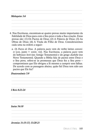 ________________________________________________________
 ________________________________________________________
 Malaquias 3:6
 ________________________________________________________
 ________________________________________________________
 ________________________________________________________
 ________________________________________________________
4. Nas Escrituras, encontram-se quatro provas muito importantes da
  fidelidade de Deus para com o Seu povo e toda a Sua criação. Estas
  provas são: (1) Os Pactos de Deus; (2) A Palavra de Deus; (3) As
  Obras de Deus; (4) A Vinda do Filho de Deus. Consideraremos
  cada uma na ordem a seguir:
 a. Os Pactos de Deus. A palavra pacto vem do verbo latino conveni-
  re [con, junto + venire, vir]. Nas Escrituras, a palavra pacto vem
  do hebraico berit (no Antigo Testamento) e do grego diathéke (no
  Novo Testamento). Quando a Bíblia fala de pactos entre Deus e
  o Seu povo, refere-se às promessas que Deus fez a Seu povo –
  compromissos que Ele obrigou a Si mesmo a cumprir sem falhas.
  De acordo com as passagens abaixo, quão fiel Deus tem sido aos
  pactos que Ele fez?
 Deuteronômio 7:9
  ________________________________________________________
  ________________________________________________________
  ________________________________________________________
 ________________________________________________________
 I Reis 8:23-24
  ________________________________________________________
  ________________________________________________________
  ________________________________________________________
 ________________________________________________________
 Isaías 54:10
  ________________________________________________________
  ________________________________________________________
  ________________________________________________________
 ________________________________________________________
 Jeremias 31:35-37; 33:20-21

                                                 Deus é Fiel 105
 