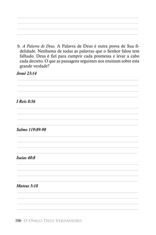 ________________________________________________________
________________________________________________________
________________________________________________________
________________________________________________________


b. A Palavra de Deus. A Palavra de Deus é outra prova de Sua fi-
 delidade. Nenhuma de todas as palavras que o Senhor falou tem
 falhado. Deus é fiel para cumprir cada promessa e levar a cabo
 cada decreto. O que as passagens seguintes nos ensinam sobre esta
 grande verdade?
Josué 23:14
 ________________________________________________________
 ________________________________________________________
 ________________________________________________________
________________________________________________________
I Reis 8:56
 ________________________________________________________
 ________________________________________________________
 ________________________________________________________
________________________________________________________
Salmo 119:89-90
 ________________________________________________________
 ________________________________________________________
 ________________________________________________________
________________________________________________________
Isaías 40:8
 ________________________________________________________
 ________________________________________________________
 ________________________________________________________
________________________________________________________
Mateus 5:18
 ________________________________________________________
 ________________________________________________________
 ________________________________________________________
________________________________________________________

106 O Único Deus Verdadeiro
 