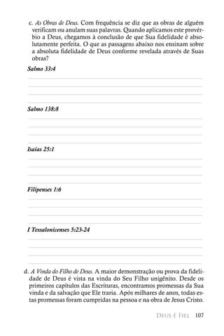 c. As Obras de Deus. Com frequência se diz que as obras de alguém
  verificam ou anulam suas palavras. Quando aplicamos este provér-
  bio a Deus, chegamos à conclusão de que Sua fidelidade é abso-
  lutamente perfeita. O que as passagens abaixo nos ensinam sobre
  a absoluta fidelidade de Deus conforme revelada através de Suas
  obras?
 Salmo 33:4
  ________________________________________________________
  ________________________________________________________
  ________________________________________________________
 ________________________________________________________
 Salmo 138:8
  ________________________________________________________
  ________________________________________________________
  ________________________________________________________
 ________________________________________________________
 Isaías 25:1
  ________________________________________________________
  ________________________________________________________
  ________________________________________________________
 ________________________________________________________
 Filipenses 1:6
  ________________________________________________________
  ________________________________________________________
  ________________________________________________________
 ________________________________________________________
 I Tessalonicenses 5:23-24
  ________________________________________________________
  ________________________________________________________
  ________________________________________________________
 ________________________________________________________
d. A Vinda do Filho de Deus. A maior demonstração ou prova da fideli-
  dade de Deus é vista na vinda do Seu Filho unigênito. Desde os
  primeiros capítulos das Escrituras, encontramos promessas da Sua
  vinda e da salvação que Ele traria. Após milhares de anos, todas es-
  tas promessas foram cumpridas na pessoa e na obra de Jesus Cristo.

                                                   Deus é Fiel 107
 