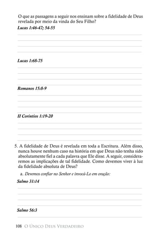 O que as passagens a seguir nos ensinam sobre a fidelidade de Deus
 revelada por meio da vinda do Seu Filho?
 Lucas 1:46-47; 54-55
 ________________________________________________________
 ________________________________________________________
 ________________________________________________________
 ________________________________________________________

 Lucas 1:68-75
 ________________________________________________________
 ________________________________________________________
 ________________________________________________________
 ________________________________________________________
 Romanos 15:8-9
 ________________________________________________________
 ________________________________________________________
 ________________________________________________________
 ________________________________________________________
 II Coríntios 1:19-20
 ________________________________________________________
 ________________________________________________________
 ________________________________________________________
 ________________________________________________________
5. A fidelidade de Deus é revelada em toda a Escritura. Além disso,
  nunca houve nenhum caso na história em que Deus não tenha sido
  absolutamente fiel a cada palavra que Ele disse. A seguir, considera-
  remos as implicações de tal fidelidade. Como devemos viver à luz
  da fidelidade absoluta de Deus?
   a. Devemos confiar no Senhor e invocá-Lo em oração:
 Salmo 31:14
 ________________________________________________________
 ________________________________________________________
 ________________________________________________________
 ________________________________________________________
 Salmo 56:3
 ________________________________________________________

108 O Único Deus Verdadeiro
 