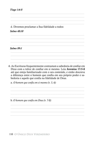 Tiago 1:6-8
 ________________________________________________________
 ________________________________________________________
 ________________________________________________________
 ________________________________________________________
 d. Devemos proclamar a Sua fidelidade a todos:
 Salmo 40:10
 ________________________________________________________
 ________________________________________________________
 ________________________________________________________
 ________________________________________________________
 Salmo 89:1
 ________________________________________________________
 ________________________________________________________
 ________________________________________________________
 ________________________________________________________
6. As Escrituras frequentemente contrastam a sabedoria de confiar em
  Deus com a tolice de confiar em si mesmo. Leia Jeremias 17:5-8
  até que esteja familiarizado com o seu conteúdo, e então descreva
  a diferença entre o homem que confia em seu próprio poder e sa-
  bedoria e aquele que confia na fidelidade de Deus.
 a. O homem que confia em si mesmo (v. 5, 6):
 ________________________________________________________
 ________________________________________________________
 ________________________________________________________
 ________________________________________________________
 b. O homem que confia em Deus (v. 7-8):
 ________________________________________________________
 ________________________________________________________
 ________________________________________________________
 ________________________________________________________




110 O Único Deus Verdadeiro
 