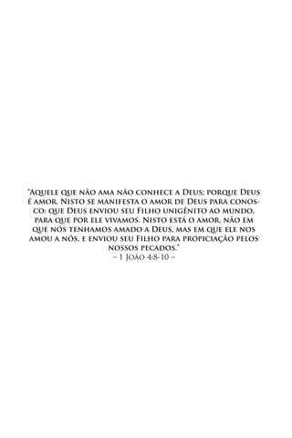 “Aquele que não ama não conhece a Deus; porque Deus
é amor. Nisto se manifesta o amor de Deus para conos-
  co: que Deus enviou seu Filho unigênito ao mundo,
  para que por ele vivamos. Nisto está o amor, não em
  que nós tenhamos amado a Deus, mas em que ele nos
 amou a nós, e enviou seu Filho para propiciação pelos
                    nossos pecados.”
                     – 1 João 4:8-10 –
 