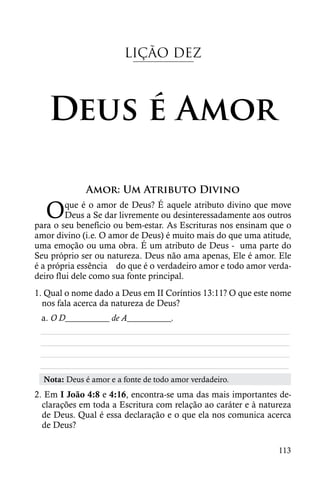 LIÇÃO DEZ



   Deus é Amor

             Amor: Um Atributo Divino

  O      que é o amor de Deus? É aquele atributo divino que move
         Deus a Se dar livremente ou desinteressadamente aos outros
para o seu benefício ou bem-estar. As Escrituras nos ensinam que o
amor divino (i.e. O amor de Deus) é muito mais do que uma atitude,
uma emoção ou uma obra. É um atributo de Deus - uma parte do
Seu próprio ser ou natureza. Deus não ama apenas, Ele é amor. Ele
é a própria essência do que é o verdadeiro amor e todo amor verda-
deiro flui dele como sua fonte principal.
1. Qual o nome dado a Deus em II Coríntios 13:11? O que este nome
  nos fala acerca da natureza de Deus?
 a. O D__________ de A__________.
 ________________________________________________________
 ________________________________________________________
 ________________________________________________________
 ________________________________________________________
  Nota: Deus é amor e a fonte de todo amor verdadeiro.
2. Em I João 4:8 e 4:16, encontra-se uma das mais importantes de-
  clarações em toda a Escritura com relação ao caráter e à natureza
  de Deus. Qual é essa declaração e o que ela nos comunica acerca
  de Deus?

                                                               113
 