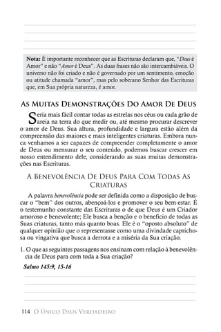 ________________________________________________________
 ________________________________________________________
 ________________________________________________________
 ________________________________________________________

  Nota: É importante reconhecer que as Escrituras declaram que, “Deus é
  Amor” e não “Amor é Deus”. As duas frases não são intercambiáveis. O
  universo não foi criado e não é governado por um sentimento, emoção
  ou atitude chamada “amor”, mas pelo soberano Senhor das Escrituras
  que, em Sua própria natureza, é amor.


As Muitas Demonstrações Do Amor De Deus

   S  eria mais fácil contar todas as estrelas nos céus ou cada grão de
      areia na terra do que medir ou, até mesmo procurar descrever
o amor de Deus. Sua altura, profundidade e largura estão além da
compreensão das maiores e mais inteligentes criaturas. Embora nun-
ca venhamos a ser capazes de compreender completamente o amor
de Deus ou mensurar o seu conteúdo, podemos buscar crescer em
nosso entendimento dele, considerando as suas muitas demonstra-
ções nas Escrituras.

  A Benevolência De Deus Para Com Todas As
                 Criaturas
   A palavra benevolência pode ser definida como a disposição de bus-
car o “bem” dos outros, abençoá-los e promover o seu bem-estar. É
o testemunho constante das Escrituras o de que Deus é um Criador
amoroso e benevolente; Ele busca a benção e o benefício de todas as
Suas criaturas, tanto más quanto boas. Ele é o “oposto absoluto” de
qualquer opinião que o representasse como uma divindade capricho-
sa ou vingativa que busca a derrota e a miséria da Sua criação.
1. O que as seguintes passagens nos ensinam com relação à benevolên-
  cia de Deus para com toda a Sua criação?
 Salmo 145:9, 15-16
 ________________________________________________________
 ________________________________________________________
 ________________________________________________________
 ________________________________________________________

114 O Único Deus Verdadeiro
 
