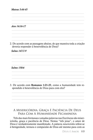 Mateus 5:44-45
 ________________________________________________________
 ________________________________________________________
 ________________________________________________________
 ________________________________________________________
 Atos 14:16-17
 ________________________________________________________
 ________________________________________________________
 ________________________________________________________
 ________________________________________________________
2. De acordo com as passagens abaixo, de que maneira toda a criação
  deveria responder à benevolência de Deus?
 Salmo 147:7-9
 ________________________________________________________
 ________________________________________________________
 ________________________________________________________
 ________________________________________________________
 Salmo 150:6
 ________________________________________________________
 ________________________________________________________
 ________________________________________________________
 ________________________________________________________
3. De acordo com Romanos 1:21-23, como a humanidade tem re-
  spondido à benevolência de Deus para com eles?
  ________________________________________________________
  ________________________________________________________
  ________________________________________________________
 ________________________________________________________


   A Misericórdia, Graça E Paciência De Deus
      Para Com A Humanidade Pecaminosa
   Três das mais formosas e amadas palavras nas Escrituras são miser-
icórdia, graça e paciência de Deus. Nestas “três joias”, o amor de
Deus é verdadeiramente manifestado. A palavra misericórdia refere-se
à benignidade, ternura e compaixão de Deus até mesmo para com as
                                                Deus é Amor 115
 