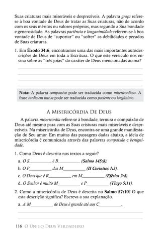 Suas criaturas mais miseráveis e desprezíveis. A palavra graça refere-
se à boa vontade de Deus de tratar as Suas criaturas, não de acordo
com os seus méritos ou valores próprios, mas segundo a Sua bondade
e generosidade. As palavras paciência e longanimidade referem-se à boa
vontade de Deus de “suportar” ou “sofrer” as debilidades e pecados
de Suas criaturas.
1. Em Êxodo 34:6, encontramos uma das mais importantes autodes-
  crições de Deus em toda a Escritura. O que este versículo nos en-
  sina sobre as “três joias” do caráter de Deus mencionadas acima?
  ________________________________________________________
  ________________________________________________________
  ________________________________________________________
 ________________________________________________________
  Nota: A palavra compassivo pode ser traduzida como misericordioso. A
  frase tardio em irar-se pode ser traduzida como paciente ou longânimo.


                 A Misericórdia De Deus
   A palavra misericórdia refere-se à bondade, ternura e compaixão de
Deus até mesmo para com as Suas cristuras mais miseráveis e despr-
ezíveis. Na misericórdia de Deus, encontra-se uma grande manifesta-
ção do Seu amor. Em muitas das passagens dadas abaixo, a ideia de
misericórdia é comunicada através das palavras compaixão e benigni-
dade.
1. Como Deus é descrito nos textos a seguir?
 a. O S__________ é B__________ (Salmo 145:8).
 b. O P__________ das M__________ (II Coríntios 1:3).
 c. O Deus que é R__________ em M__________ (Efésios 2:4).
 d. O Senhor é muito M__________ e P__________ (Tiago 5:11).
2. Como a misericórdia de Deus é descrita no Salmo 57:10? O que
  esta descrição significa? Escreva a sua explanação.
 a. A M__________ de Deus é grande até aos C__________.
 ________________________________________________________
 ________________________________________________________

116 O Único Deus Verdadeiro
 