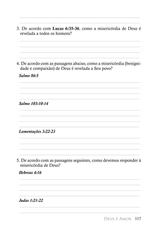 ________________________________________________________
 ________________________________________________________
3. De acordo com Lucas 6:35-36, como a misericórdia de Deus é
  revelada a todos os homens?
  ________________________________________________________
  ________________________________________________________
  ________________________________________________________
 ________________________________________________________
4. De acordo com as passagens abaixo, como a misericórdia (benigni-
  dade e compaixão) de Deus é revelada a Seu povo?
 Salmo 86:5
 ________________________________________________________
 ________________________________________________________
 ________________________________________________________
 ________________________________________________________
 Salmo 103:10-14
 ________________________________________________________
 ________________________________________________________
 ________________________________________________________
 ________________________________________________________
 Lamentações 3:22-23
 ________________________________________________________
 ________________________________________________________
 ________________________________________________________
 ________________________________________________________
5. De acordo com as passagens seguintes, como devemos responder à
  misericórdia de Deus?
 Hebreus 4:16
 ________________________________________________________
 ________________________________________________________
 ________________________________________________________
 ________________________________________________________
 Judas 1:21-22
 ________________________________________________________
 ________________________________________________________
                                               Deus é Amor 117
 