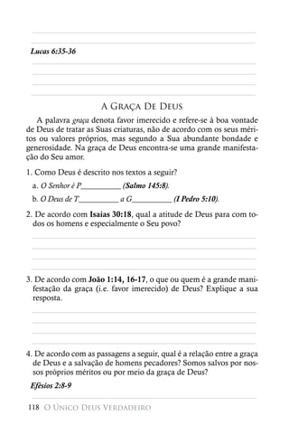 ________________________________________________________
 ________________________________________________________
 Lucas 6:35-36
 ________________________________________________________
 ________________________________________________________
 ________________________________________________________
 ________________________________________________________
                      A Graça De Deus
   A palavra graça denota favor imerecido e refere-se à boa vontade
de Deus de tratar as Suas criaturas, não de acordo com os seus méri-
tos ou valores próprios, mas segundo a Sua abundante bondade e
generosidade. Na graça de Deus encontra-se uma grande manifesta-
ção do Seu amor.
1. Como Deus é descrito nos textos a seguir?
 a. O Senhor é P__________ (Salmo 145:8).
 b. O Deus de T__________ a G__________ (I Pedro 5:10).
2. De acordo com Isaías 30:18, qual a atitude de Deus para com to-
  dos os homens e especialmente o Seu povo?
  ________________________________________________________
  ________________________________________________________
  ________________________________________________________
 ________________________________________________________
3. De acordo com João 1:14, 16-17, o que ou quem é a grande mani-
  festação da graça (i.e. favor imerecido) de Deus? Explique a sua
  resposta.
  ________________________________________________________
  ________________________________________________________
  ________________________________________________________
 ________________________________________________________
4. De acordo com as passagens a seguir, qual é a relação entre a graça
  de Deus e a salvação de homens pecadores? Somos salvos por nos-
  sos próprios méritos ou por meio da graça de Deus?
 Efésios 2:8-9
 ________________________________________________________
118 O Único Deus Verdadeiro
 