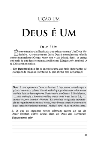 LIÇÃO UM



          Deus é Um
                             Deus É Um

  É     o testemunho das Escrituras que existe somente Um Deus Ver-
        dadeiro. A crença em um único Deus é normalmente referida
como monoteísmo [Grego: mono, um + téos (theos), deus]. A crença
em mais de um deus é chamada politeísmo [Grego: poly, muitos]. A
fé Cristã é monoteísta.
1. Em Deuteronômio 6:4 se encontra uma das mais importantes de-
  clarações de todas as Escrituras. O que afirma essa declaração?
  ________________________________________________________
  ________________________________________________________
  ________________________________________________________
  Nota: Existe apenas um Deus verdadeiro. É importante entender que a
  palavra um vem da palavra Hebraica echad, que geralmente se refere a uma
  unidade de mais de uma pessoa. Por exemplo, em Gênesis 2:24 nós lemos,
  “…serão ambos (i.e. o homem e a mulher) uma só carne,”e em Esdras 3:1, “…
  ajuntou-se o povo, como um só homem.” Essa verdade terá grande importân-
  cia na segunda parte de nosso estudo, onde iremos aprender que o único
  Deus verdadeiro existe como uma Trindade: o Pai, Filho e Espírito Santo.

 2. O que os seguintes versos afirmam acerca do ser de
 Deus? Existem outros deuses além do Deus das Escrituras?
 Deuteronômio 4:39
 ________________________________________________________
 ________________________________________________________
 ________________________________________________________
 ________________________________________________________
                                                                         11
 