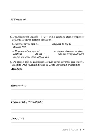 ________________________________________________________
  ________________________________________________________
 ________________________________________________________
 II Timóteo 1:9
  ________________________________________________________
  ________________________________________________________
  ________________________________________________________
 ________________________________________________________
5. De acordo com Efésios 1:6 e 2:7, qual o grande e eterno propósito
  de Deus ao salvar homens pecadores?
 a. Deus nos salvou para o L__________ da glória da Sua G__________
  (Efésios 1:6).
 b. Deus nos salvou para M__________ nos séculos vindouros as abun-
  dantes R__________ da sua G__________ pela sua benignidade para
  conosco em Cristo Jesus (Efésios 2:7).
6. De acordo com as passagens a seguir, como devemos responder à
  graça de Deus revelada através de Cristo Jesus e do Evangelho?
 Atos 20:24
 ________________________________________________________
 ________________________________________________________
 ________________________________________________________
 ________________________________________________________
 Romanos 6:1-2
 ________________________________________________________
 ________________________________________________________
 ________________________________________________________
 ________________________________________________________
 Filipenses 4:13; II Timóteo 2:1
 ________________________________________________________
 ________________________________________________________
 ________________________________________________________
 ________________________________________________________
 Tito 2:11-13
 ________________________________________________________
 ________________________________________________________
                                               Deus é Amor 119
 