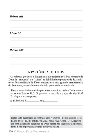 ________________________________________________________
 ________________________________________________________
 Hebreus 4:16
  ________________________________________________________
  ________________________________________________________
  ________________________________________________________
 ________________________________________________________
 I Pedro 5:5
  ________________________________________________________
  ________________________________________________________
  ________________________________________________________
 ________________________________________________________
 II Pedro 3:18
  ________________________________________________________
  ________________________________________________________
  ________________________________________________________
 ________________________________________________________


                  A PACIÊNCIA DE DEUS
 As palavras paciência e longanimidade referem-se à boa vontade de
Deus de “suportar” ou “sofrer” as debilidades e pecados de Suas cria-
turas. Na paciência de Deus, encontra-se uma grande manifestação
do Seu amor, especialmente à luz do pecado da humanidade.
1. Uma das verdades mais importantes e preciosas sobre Deus encon-
  tra-se em Êxodo 34:6. O que é esta verdade e o que ela significa?
  Explique a sua resposta.
 a. O Senhor é T__________ em I__________.
 ________________________________________________________
 ________________________________________________________
 ________________________________________________________
 ________________________________________________________
  Nota: Esta declaração encontra-se em: Números 14:18; Neemias 9:17;
  Salmo 86:15; 103:8; 145:8; Joel 2:13; Jonas 4:2; Naum 1:3. A frequên-
  cia com a qual esta descrição de Deus ocorre nas Escrituras demonstra
  tanto a sua importância quanto a sua veracidade.
120 O Único Deus Verdadeiro
 