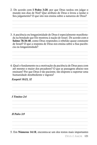 2. De acordo com I Pedro 3:20, por que Deus tardou em julgar o
  mundo nos dias de Noé? Que atributo de Deus o levou a tardar o
  Seu julgamento? O que isto nos ensina sobre a natureza de Deus?
  ________________________________________________________
  ________________________________________________________
  ________________________________________________________
 ________________________________________________________
3. A paciência ou longanimidade de Deus é especialmente manifesta-
  da na bondade que Ele mostrou à nação de Israel. De acordo com o
  Salmo 78:36-40, como Deus respondeu à rebelião quase constante
  de Israel? O que a resposta de Deus nos ensina sobre a Sua paciên-
  cia ou longanimidade?
  ________________________________________________________
  ________________________________________________________
  ________________________________________________________
 ________________________________________________________
4. Qual o fundamento ou a motivação da paciência de Deus para com
  até mesmo o maior dos pecadores? O que as passagens abaixo nos
  ensinam? Por que Deus é tão paciente, tão disposto a suportar uma
  humanidade desobediente e ingrata?
 Ezequiel 18:23, 32
  ________________________________________________________
  ________________________________________________________
  ________________________________________________________
 ________________________________________________________
 I Timóteo 2:4
  ________________________________________________________
  ________________________________________________________
  ________________________________________________________
 ________________________________________________________
 II Pedro 3:9
  ________________________________________________________
  ________________________________________________________
  ________________________________________________________
 ________________________________________________________
5. Em Números 14:18, encontra-se um dos textos mais importantes
                                               Deus é Amor 121
 