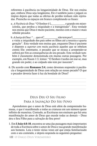 referentes à paciência ou longanimidade de Deus. Ele nos ensina
 que, embora Deus seja longânimo, Ele é também justo e julgará os
 ímpios depois que todas as ofertas de perdão tenham sido rejeita-
 das. Preencha os espaços em branco completando as frases:
 a. A Paciência de Deus: “O Senhor é L__________ e grande em miser-
  icórdia, que perdoa a iniquidade e a transgressão”. Esta verdade
  nos ensina que Deus é muito paciente, mesmo com o maior e mais
  rebelde pecador.
 b. A Justiça de Deus: “… que o C__________ não tem por I__________,
  e visita a iniquidade dos pais sobre os filhos até a terceira e quarta
  geração”. Esta verdade nos ensina que, enquanto Deus é paciente
  e disposto a suportar com muita paciência aqueles que se rebelam
  contra Ele; entretanto, o pecador que se recusa a arrepender-se
  sofrerá por fim as consequências do seu pecado. Esta verdade tam-
  bém é claramente demonstrada em muitas outras passagens. Por
  exemplo, em Naum 1:3, lemos: “O Senhor é tardio em irar-se, mas
  grande em poder, e ao culpado não tem por inocente”.
6. De acordo com Romanos 2:4, como devemos responder à paciên-
  cia e longanimidade de Deus com relação ao nosso pecado? O que
  o pecador deveria fazer à luz da bondade de Deus?
  ________________________________________________________
  ________________________________________________________
  ________________________________________________________
 ________________________________________________________


                Deus Deu O Seu Filho
             Para A Salvação Do Seu Povo
    Aprendemos que o amor de Deus está além da compreensão hu-
mana, e que é manifestado a todas as criaturas em um número quase
infinito de maneiras. Contudo, as Escrituras nos ensinam que há uma
manifestação do amor de Deus que excede todas as demais – Deus
deu o Seu Filho para a salvação do Seu povo!
1. Em I João 4:8-10, encontra-se uma das passagens mais importantes
  de toda a Escritura sobre o amor de Deus e sua grande manifestação
  aos homens. Leia o texto várias vezes até que esteja familiarizado
  com o seu conteúdo, e depois responda às seguintes perguntas:
122 O Único Deus Verdadeiro
 