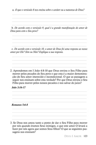 a. O que o versículo 8 nos ensina sobre o caráter ou a natureza de Deus?
 ________________________________________________________
 ________________________________________________________
 ________________________________________________________
 ________________________________________________________
 b. De acordo com o versículo 9, qual é a grande manifestação do amor de
Deus para com o Seu povo?
 ________________________________________________________
 ________________________________________________________
 ________________________________________________________
 ________________________________________________________
 c. De acordo com o versículo 10, o amor de Deus foi uma resposta ao nosso
amor por Ele? Sim ou Não? Explique a sua resposta.
 ________________________________________________________
 ________________________________________________________
 ________________________________________________________
 ________________________________________________________
2. Aprendemos em I João 4:8-10 que Deus enviou o Seu Filho para
  morrer pelos pecados do Seu povo e que esta é a maior demonstra-
  ção do Seu amor imerecido e incondicional. O que as passagens a
  seguir nos ensinam sobre esta verdade? Por que Deus enviou o Seu
  Filho para morrer pelos nossos pecados e nos salvar do juízo?
 João 3:16-17
 ________________________________________________________
 ________________________________________________________
 ________________________________________________________
 ________________________________________________________
 Romanos 5:6-8
 ________________________________________________________
 ________________________________________________________
 ________________________________________________________
 ________________________________________________________
3. Se Deus nos amou tanto a ponto de dar o Seu Filho para morrer
  por nós quando éramos Seus inimigos, o que este amor O levará a
  fazer por nós agora que somos Seus filhos? O que as seguintes pas-
  sagens nos ensinam?
                                                   Deus é Amor 123
 