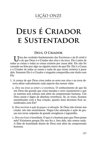 LIÇÃO ONZE



    Deus é Criador
    e Sustentador
                      Deus, O Criador

   U    ma das verdades fundamentais das Escrituras e da fé cristã é
        a de que Deus é o Criador dos céus e da terra. Ele é antes de
todas as coisas e todas as coisas existem por causa dele. Ele não foi
causado ou feito por algo ou alguém maior do que Ele. Ele é a Causa
e o Criador de todas as coisas e nada do que existe existiria à parte
dele. Somente Ele é o Criador e ninguém compartilha este título com
Ele.
1. A crença de que Deus criou todos os seres nos céus e na terra de-
  veria afetar radicalmente cada aspecto das nossas vidas:
 a. Deve nos levar ao temor e à reverência. O conhecimento de que há
  um Deus tão grande que criou mundos e seres inumeráveis e que
  os sustenta sem esforço está além da compreensão humana. Um
  Deus assim é digno de absoluta reverência. Se, às vezes, ficamos
  assombrados com a Sua criação, quanto mais devemos ficar as-
  sombrados com Ele?
 b. Deve nos levar à ação de graças e à adoração. Se Deus não tivesse nos
  criado, nós não existiríamos. Negar-Lhe adoração e ação de gra-
  ças nos torna culpados de grande arrogância e ingratidão.
 c. Deve nos levar à humildade. O que é o homem para que Deus pense
  nele? Existimos porque Ele nos fez e, fora dele, não somos nada.
  A falta de humildade diante de Deus está além da compreensão
  humana.

                                                                     127
 