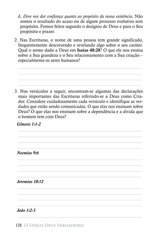 d. Deve nos dar confiança quanto ao propósito da nossa existência. Não
  somos o resultado do acaso ou de algum processo evolutivo sem
  propósito. Fomos feitos segundo o desígnio de Deus e para o Seu
  propósito e prazer.
2. Nas Escrituras, o nome de uma pessoa tem grande significado,
  frequentemente descrevendo e revelando algo sobre o seu caráter.
  Qual o nome dado a Deus em Isaías 40:28? O que ele nos ensina
  sobre a Sua grandeza e o Seu relacionamento com a Sua criação –
  especialmente os seres humanos?
  ________________________________________________________
  ________________________________________________________
  ________________________________________________________
 ________________________________________________________
3. Nos versículos a seguir, encontram-se algumas das declarações
  mais importantes das Escrituras referindo-se a Deus como Cria-
  dor. Considere cuidadosamente cada versículo e identifique as ver-
  dades que estão sendo comunicadas. O que elas nos ensinam sobre
  Deus? O que elas nos ensinam sobre a dependência e a dívida que
  o homem tem com Deus?
 Gênesis 1:1-2
 ________________________________________________________
 ________________________________________________________
 ________________________________________________________
 ________________________________________________________
 Neemias 9:6
 ________________________________________________________
 ________________________________________________________
 ________________________________________________________
 ________________________________________________________
 Jeremias 10:12
 ________________________________________________________
 ________________________________________________________
 ________________________________________________________
 ________________________________________________________
 João 1:2-3
 ________________________________________________________

128 O Único Deus Verdadeiro
 