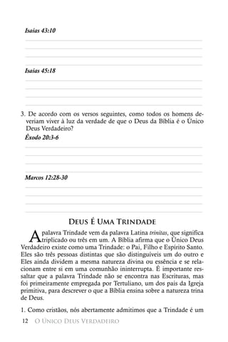 Isaías 43:10
 ________________________________________________________
 ________________________________________________________
 ________________________________________________________
 ________________________________________________________
 Isaías 45:18
 ________________________________________________________
 ________________________________________________________
 ________________________________________________________
 ________________________________________________________
3. De acordo com os versos seguintes, como todos os homens de-
  veriam viver à luz da verdade de que o Deus da Bíblia é o Único
  Deus Verdadeiro?
 Êxodo 20:3-6
  ________________________________________________________
  ________________________________________________________
  ________________________________________________________
  ________________________________________________________
 Marcos 12:28-30
  ________________________________________________________
  ________________________________________________________
  ________________________________________________________
  ________________________________________________________

                  Deus É Uma Trindade

     A  palavra Trindade vem da palavra Latina trinitas, que significa
        triplicado ou três em um. A Bíblia afirma que o Único Deus
Verdadeiro existe como uma Trindade: o Pai, Filho e Espírito Santo.
Eles são três pessoas distintas que são distinguíveis um do outro e
Eles ainda dividem a mesma natureza divina ou essência e se rela-
cionam entre si em uma comunhão ininterrupta. É importante res-
saltar que a palavra Trindade não se encontra nas Escrituras, mas
foi primeiramente empregada por Tertuliano, um dos pais da Igreja
primitiva, para descrever o que a Bíblia ensina sobre a natureza trina
de Deus.
1. Como cristãos, nós abertamente admitimos que a Trindade é um
12   O Único Deus Verdadeiro
 