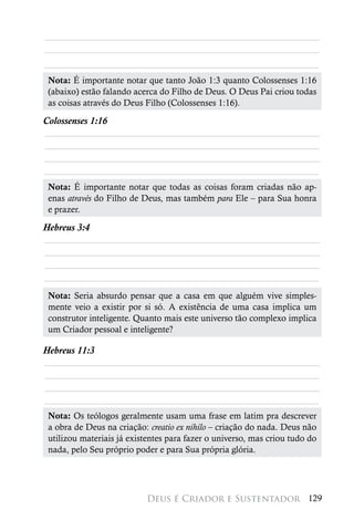 ________________________________________________________
________________________________________________________
________________________________________________________
 Nota: É importante notar que tanto João 1:3 quanto Colossenses 1:16
 (abaixo) estão falando acerca do Filho de Deus. O Deus Pai criou todas
 as coisas através do Deus Filho (Colossenses 1:16).

Colossenses 1:16
________________________________________________________
________________________________________________________
________________________________________________________
________________________________________________________
 Nota: É importante notar que todas as coisas foram criadas não ap-
 enas através do Filho de Deus, mas também para Ele – para Sua honra
 e prazer.

Hebreus 3:4
________________________________________________________
________________________________________________________
________________________________________________________
________________________________________________________
 	
 Nota: Seria absurdo pensar que a casa em que alguém vive simples-
 mente veio a existir por si só. A existência de uma casa implica um
 construtor inteligente. Quanto mais este universo tão complexo implica
 um Criador pessoal e inteligente?

Hebreus 11:3
________________________________________________________
________________________________________________________
________________________________________________________
________________________________________________________
 Nota: Os teólogos geralmente usam uma frase em latim pra descrever
 a obra de Deus na criação: creatio ex nihilo – criação do nada. Deus não
 utilizou materiais já existentes para fazer o universo, mas criou tudo do
 nada, pelo Seu próprio poder e para Sua própria glória.




                           Deus é Criador e Sustentador 129
 