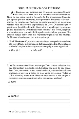 Deus, O Sustentador De Tudo

   A    s Escrituras nos ensinam que Deus não é apenas o Criador
        dos céus e da terra, mas Ele também é o seu sustentador.
Nada do que existe existiria fora dele. Se Ele abandonasse Sua cria-
ção apenas por um momento, tudo pereceria. Devemos a Ele cada
respirar ou movimento. Cada ser, do maior dos anjos ao menor dos
vermes, vive em absoluta dependência de Deus. O homem que se
prostra em humilde adoração diante dele e aquele que ergue o seu
punho desafiando a Deus têm isso em comum – eles vivem, respiram
e se movimentam por meio do Seu poder sustentador e gracioso. Eles
existem porque Ele os fez e eles respiram porque Ele os deu o fôlego.
Se Deus os abandonasse, eles se tornariam pó.
1. Em I Timóteo 6:13, encontra-se uma breve, mas poderosa declara-
  ção sobre Deus e a dependência da Sua criação a Ele. O que ela nos
  ensina? Complete a declaração e então explique o seu significado.
 a. Deus dá V__________ a todas as C__________.
 ________________________________________________________
 ________________________________________________________
 ________________________________________________________
 ________________________________________________________
2. As Escrituras não ensinam apenas que Deus criou o universo, mas
  que Ele também o sustenta com fidelidade por meio do Seu poder.
  Sem Deus, o universo nunca haveria existido, e sem o Seu cuidado
  contínuo, o universo e todos os seres vivos pereceriam. Todas as
  coisas que são, existem em absoluta dependência a Ele. O que as
  passagens abaixo nos ensinam sobre esta grande verdade?
 Jó 12:10
 ________________________________________________________
 ________________________________________________________
 ________________________________________________________
 ________________________________________________________
 Jó 34:14:15
 ________________________________________________________
 ________________________________________________________
 ________________________________________________________
 ________________________________________________________

130 O Único Deus Verdadeiro
 