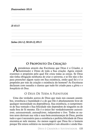 Deuteronômio 10:14
 ________________________________________________________
 ________________________________________________________
 ________________________________________________________
 ________________________________________________________
 Jó 41:11
 ________________________________________________________
 ________________________________________________________
 ________________________________________________________
 ________________________________________________________
 Salmo 24:1-2; 50:10-12; 89:11
 ________________________________________________________
 ________________________________________________________
 ________________________________________________________
 ________________________________________________________


                O Propósito Da Criação

   A    prendemos através das Escrituras que Deus é o Criador, o
        Sustentador e Dono de toda a Sua criação. Agora consid-
eraremos o propósito pelo qual Ele criou todas as coisas. Se Deus
não tinha obrigação nenhuma de criar o universo, e se Ele não o fez
para preencher algum vazio em Sua existência, então qual foi e é o
propósito por trás da criação e existência do homem? As Escrituras
declaram com ousadia e clareza que tudo foi criado para a glória e o
beneplácito de Deus.

               O Deus De Toda A Plenitude
   Uma das verdades acerca de Deus que mais nos causam assom-
bro, reverência e humildade é a de que Ele é absolutamente livre de
qualquer necessidade ou dependência. Sua existência, o cumprimen-
to de Sua vontade e Sua felicidade não dependem de ninguém ou de
nada fora de Si mesmo. Ele é o único Ser verdadeiramente autoexis-
tente, autossustentado, autossuficiente, independente e livre. Todos os ou-
tros seres derivam sua vida e suas bem-aventuranças de Deus, porém
tudo o que é necessário para a existência e perfeita felicidade de Deus
encontra-se nele mesmo. Ao menos sugerir que Deus fez o homem
porque Ele estava solitário ou incompleto é um absurdo e ainda blas-
                            Deus é Criador e Sustentador 133
 