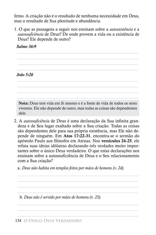 femo. A criação não é o resultado de nenhuma necessidade em Deus,
mas o resultado de Sua plenitude e abundância.
1. O que as passagens a seguir nos ensinam sobre a autoexistência e a
  autossuficiência de Deus? De onde provem a vida ou a existência de
  Deus? Ele depende de outro?
 Salmo 36:9
 ________________________________________________________
 ________________________________________________________
 ________________________________________________________
 ________________________________________________________
 João 5:26
 ________________________________________________________
 ________________________________________________________
 ________________________________________________________
 ________________________________________________________
  Nota: Deus tem vida em Si mesmo e é a fonte de vida de todos os seres
  viventes. Ele não depende de outro, mas todas as coisas são dependentes
  dele.
2. A autossuficiência de Deus é uma declaração da Sua infinita gran-
  deza e de Seu lugar exaltado sobre a Sua criação. Todas as coisas
  são dependentes dele para sua própria existência, mas Ele não de-
  pende de ninguém. Em Atos 17:22-31, encontra-se o sermão do
  apóstolo Paulo aos filósofos em Atenas. Nos versículos 24-25, ele
  refuta suas ideias idólatras declarando três verdades muito impor-
  tantes sobre o único Deus verdadeiro. O que estas declarações nos
  ensinam sobre a autossuficiência de Deus e o Seu relacionamento
  com a Sua criação?
 a. Deus não habita em templos feitos por mãos de homens (v. 24).
 ________________________________________________________
 ________________________________________________________
 ________________________________________________________
 ________________________________________________________
  b. Deus não é servido por mãos de homens (v. 25).
 ________________________________________________________
 ________________________________________________________
 ________________________________________________________
134 O Único Deus Verdadeiro
 