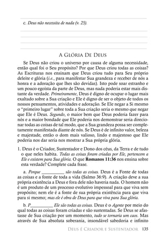 ________________________________________________________
  c. Deus não necessita de nada (v. 25).
 ________________________________________________________
 ________________________________________________________
 ________________________________________________________
 ________________________________________________________
                      A Glória De Deus
   Se Deus não criou o universo por causa de alguma necessidade,
então qual foi o Seu propósito? Por que Deus criou todas as coisas?
As Escrituras nos ensinam que Deus criou tudo para Seu próprio
deleite e glória (i.e., para manifestar Sua grandeza e receber de nós a
honra e a adoração que lhes são devidas). Isto pode soar estranho e
um pouco egoísta da parte de Deus, mas nada poderia estar mais dis-
tante da verdade. Primeiramente, Deus é digno de ocupar o lugar mais
exaltado sobre a Sua criação e Ele é digno de ser o objeto de todos os
nossos pensamentos, atividades e adoração. Se Ele negar a Si mesmo
o “primeiro lugar” sobre toda a Sua criação seria o mesmo que negar
que Ele é Deus. Segundo, o maior bem que Deus poderia fazer para
nós e a maior bondade que Ele poderia nos demonstrar seria direcio-
nar todas as coisas de tal modo, que a Sua grandeza possa ser comple-
tamente manifestada diante de nós. Se Deus é de infinito valor, beleza
e majestade, então o dom mais valioso, lindo e majestoso que Ele
poderia nos dar seria nos mostrar a Sua própria glória.
1. Deus é o Criador, Sustentador e Dono dos céus, da Terra e de tudo
  o que neles habita. Todas as coisas foram criadas por Ele, pertencem a
  Ele e existem para Sua glória. O que Romanos 11:36 nos ensina sobre
  esta verdade? Complete cada frase.
   a. Porque __________ são todas as coisas. Deus é a Fonte de todas
as coisas e a fonte de toda a vida (Salmo 36:9). A criação deve a sua
própria existência a Deus e fora dele não haveria nada. O homem não
é um produto de um processo evolutivo impessoal para que viva sem
propósito; nem ele é a fonte de sua própria existência para que viva
para si mesmo; mas ele é obra de Deus para que viva para Sua glória.
   b. P__________ Ele são todas as coisas. Deus é o Agente por meio do
qual todas as coisas foram criadas e são sustentadas. Se Deus se afas-
tasse de Sua criação por um momento, tudo se tornaria um caos. Mas
através de Sua absoluta soberania, insondável sabedoria e infinito
                           Deus é Criador e Sustentador 135
 