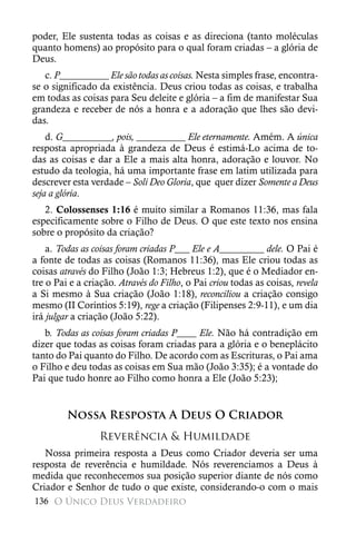 poder, Ele sustenta todas as coisas e as direciona (tanto moléculas
quanto homens) ao propósito para o qual foram criadas – a glória de
Deus.
   c. P__________ Ele são todas as coisas. Nesta simples frase, encontra-
se o significado da existência. Deus criou todas as coisas, e trabalha
em todas as coisas para Seu deleite e glória – a fim de manifestar Sua
grandeza e receber de nós a honra e a adoração que lhes são devi-
das.
    d. G__________, pois, __________ Ele eternamente. Amém. A única
resposta apropriada à grandeza de Deus é estimá-Lo acima de to-
das as coisas e dar a Ele a mais alta honra, adoração e louvor. No
estudo da teologia, há uma importante frase em latim utilizada para
descrever esta verdade – Soli Deo Gloria, que quer dizer Somente a Deus
seja a glória.
   2. Colossenses 1:16 é muito similar a Romanos 11:36, mas fala
especificamente sobre o Filho de Deus. O que este texto nos ensina
sobre o propósito da criação?
    a. Todas as coisas foram criadas P___ Ele e A_________ dele. O Pai é
a fonte de todas as coisas (Romanos 11:36), mas Ele criou todas as
coisas através do Filho (João 1:3; Hebreus 1:2), que é o Mediador en-
tre o Pai e a criação. Através do Filho, o Pai criou todas as coisas, revela
a Si mesmo à Sua criação (João 1:18), reconciliou a criação consigo
mesmo (II Coríntios 5:19), rege a criação (Filipenses 2:9-11), e um dia
irá julgar a criação (João 5:22).
   b. Todas as coisas foram criadas P____ Ele. Não há contradição em
dizer que todas as coisas foram criadas para a glória e o beneplácito
tanto do Pai quanto do Filho. De acordo com as Escrituras, o Pai ama
o Filho e deu todas as coisas em Sua mão (João 3:35); é a vontade do
Pai que tudo honre ao Filho como honra a Ele (João 5:23);


         Nossa Resposta A Deus O Criador
                 Reverência & Humildade
   Nossa primeira resposta a Deus como Criador deveria ser uma
resposta de reverência e humildade. Nós reverenciamos a Deus à
medida que reconhecemos sua posição superior diante de nós como
Criador e Senhor de tudo o que existe, considerando-o com o mais
136 O Único Deus Verdadeiro
 