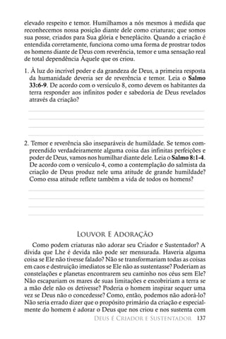 elevado respeito e temor. Humilhamos a nós mesmos à medida que
reconhecemos nossa posição diante dele como criaturas; que somos
sua posse, criados para Sua glória e beneplácito. Quando a criação é
entendida corretamente, funciona como uma forma de prostrar todos
os homens diante de Deus com reverência, temor e uma sensação real
de total dependência Àquele que os criou.
1. À luz do incrível poder e da grandeza de Deus, a primeira resposta
  da humanidade deveria ser de reverência e temor. Leia o Salmo
  33:6-9. De acordo com o versículo 8, como devem os habitantes da
  terra responder aos infinitos poder e sabedoria de Deus revelados
  através da criação?
  ________________________________________________________
  ________________________________________________________
  ________________________________________________________
 ________________________________________________________
2. Temor e reverência são inseparáveis de humildade. Se temos com-
  preendido verdadeiramente alguma coisa das infinitas perfeições e
  poder de Deus, vamos nos humilhar diante dele. Leia o Salmo 8:1-4.
  De acordo com o versículo 4, como a contemplação do salmista da
  criação de Deus produz nele uma atitude de grande humildade?
  Como essa atitude reflete também a vida de todos os homens?
  ________________________________________________________
  ________________________________________________________
  ________________________________________________________
 ________________________________________________________


                    Louvor E Adoração
   Como podem criaturas não adorar seu Criador e Sustentador? A
dívida que Lhe é devida não pode ser mensurada. Haveria alguma
coisa se Ele não tivesse falado? Não se transformariam todas as coisas
em caos e destruição imediatos se Ele não as sustentasse? Poderiam as
constelações e planetas encontrarem seu caminho nos céus sem Ele?
Não escapariam os mares de suas limitações e encobririam a terra se
a mão dele não os detivesse? Poderia o homem inspirar sequer uma
vez se Deus não o concedesse? Como, então, podemos não adorá-lo?
Não seria errado dizer que o propósito primário da criação e especial-
mente do homem é adorar o Deus que nos criou e nos sustenta com
                          Deus é Criador e Sustentador 137
 