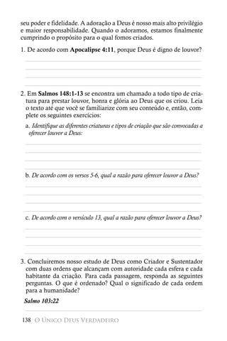 seu poder e fidelidade. A adoração a Deus é nosso mais alto privilégio
e maior responsabilidade. Quando o adoramos, estamos finalmente
cumprindo o propósito para o qual fomos criados.
1. De acordo com Apocalipse 4:11, porque Deus é digno de louvor?
  ________________________________________________________
  ________________________________________________________
  ________________________________________________________
 ________________________________________________________
2. Em Salmos 148:1-13 se encontra um chamado a todo tipo de cria-
  tura para prestar louvor, honra e glória ao Deus que os criou. Leia
  o texto até que você se familiarize com seu conteúdo e, então, com-
  plete os seguintes exercícios:
 a. Identifique as diferentes criaturas e tipos de criação que são convocadas a
  oferecer louvor a Deus:
 ________________________________________________________
 ________________________________________________________
 ________________________________________________________
 ________________________________________________________
 b. De acordo com os versos 5-6, qual a razão para oferecer louvor a Deus?
 ________________________________________________________
 ________________________________________________________
 ________________________________________________________
 ________________________________________________________
 c. De acordo com o versículo 13, qual a razão para oferecer louvor a Deus?
 ________________________________________________________
 ________________________________________________________
 ________________________________________________________
 ________________________________________________________
3. Concluiremos nosso estudo de Deus como Criador e Sustentador
  com duas ordens que alcançam com autoridade cada esfera e cada
  habitante da criação. Para cada passagem, responda as seguintes
  perguntas. O que é ordenado? Qual o significado de cada ordem
  para a humanidade?
 Salmo 103:22
 ________________________________________________________
138 O Único Deus Verdadeiro
 
