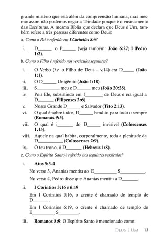 grande mistério que está além da compreensão humana, mas mes-
mo assim não podemos negar a Trindade porque é o ensinamento
das Escrituras. A mesma Bíblia que declara que Deus é Um, tam-
bém refere a três pessoas diferentes como Deus:
a. Como o Pai é referido em I Coríntios 8:6?
i.       D______, o P______ (veja também: João 6:27; I Pedro
         1:2).
b. Como o Filho é referido nos versículos seguintes?
i.    O Verbo (i.e. o Filho de Deus – v.14) era D_____ (João
      1:1).
ii.   O D______ Unigênito (João 1:18).
iii. S__________ meu e D______ meu (João 20:28).
iv.   Pois Ele, subsistindo em f________ de Deus e era igual a
      D_______ (Filipenses 2:6).
v.    Nosso Grande D______ e Salvador (Tito 2:13).
vi.   O qual é sobre todos, D______ bendito para todo o sempre
      (Romanos 9:5).
vii. O qual é i_______ do D______ invisível (Colossenses
      1.15).
viii. Aquele na qual habita, corporalmente, toda a plenitude da
      D___________ (Colossenses 2:9).
ix. O teu trono, ó D_______ (Hebreus 1:8).
c. Como o Espírito Santo é referido nos seguintes versículos?
i.       Atos 5:3-4
       No verso 3, Ananias mentiu ao E__________ S___________.
       No verso 4, Pedro disse que Ananias mentiu a D_______.
ii.      I Coríntios 3:16 e 6:19
       Em I Coríntios 3:16, o crente é chamado de templo de
       D_______.
       Em I Coríntios 6:19, o crente é chamado de templo do
       E__________ S_________.
iii.     Romanos 8:9: O Espírito Santo é mencionado como:
                                                        Deus é Um   13
 