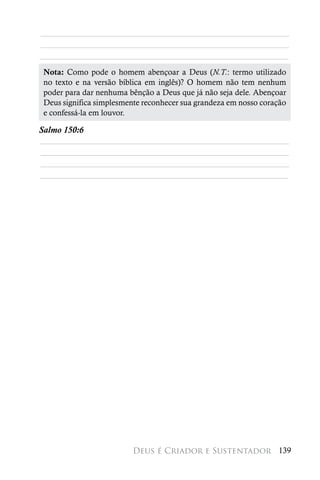 ________________________________________________________
________________________________________________________
________________________________________________________
 Nota: Como pode o homem abençoar a Deus (N.T.: termo utilizado
 no texto e na versão bíblica em inglês)? O homem não tem nenhum
 poder para dar nenhuma bênção a Deus que já não seja dele. Abençoar
 Deus significa simplesmente reconhecer sua grandeza em nosso coração
 e confessá-la em louvor.

Salmo 150:6
________________________________________________________
________________________________________________________
________________________________________________________
________________________________________________________




                          Deus é Criador e Sustentador 139
 