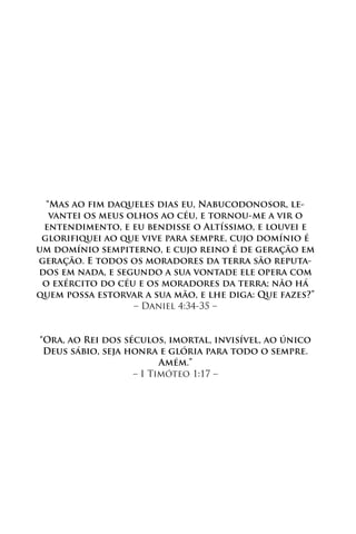 “Mas ao fim daqueles dias eu, Nabucodonosor, le-
   vantei os meus olhos ao céu, e tornou-me a vir o
 entendimento, e eu bendisse o Altíssimo, e louvei e
 glorifiquei ao que vive para sempre, cujo domínio é
um domínio sempiterno, e cujo reino é de geração em
geração. E todos os moradores da terra são reputa-
dos em nada, e segundo a sua vontade ele opera com
 o exército do céu e os moradores da terra; não há
quem possa estorvar a sua mão, e lhe diga: Que fazes?”
                   – Daniel 4:34-35 –


“Ora, ao Rei dos séculos, imortal, invisível, ao único
 Deus sábio, seja honra e glória para todo o sempre.
                         Amém.”
                   – I Timóteo 1:17 –
 