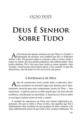 LIÇÃO DOZE



    Deus É Senhor
     Sobre Tudo

   A     s Escrituras não apenas ensinam-nos que Deus é o Criador e
         Sustentador do universo, mas também que Ele é o Soberano
Senhor e Rei. Ele governa todas as criaturas, ações e coisas, desde o
maior ao menor, por Sua perfeita sabedoria, Seu infinito poder e Sua
justiça absoluta. Ele é livre para fazer todas as coisas segundo a Sua
vontade, e fazê-las para Sua própria glória e boa vontade. O que Ele
determinou, não há poder no céu ou na terra que possa.



                  A Supremacia de Deus

   A     ntes de começarmos nosso estudo sobre a soberania, deve-
         mos considerar em primeiro lugar uma doutrina que é abso-
lutamente essencial para uma compreensão correta de Deus — Sua
supremacia. A palavra suprema se refere àquilo que é de mais elevada
excelência, classificação ou autoridade. A Supremacia de Deus se refere
ao seu lugar exaltado acima de toda a criação.
    A verdade da supremacia de Deus tem muitas implicações im-
portantes. No que se refere à Pessoa de Deus, isso significa que Ele é
infinitamente mais excelente do que qualquer de Suas criaturas e de
valor infinitamente maior do que toda a Sua criação combinada. No
                                                                   141
 