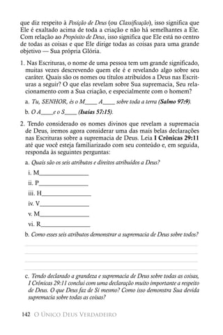 que diz respeito à Posição de Deus (ou Classificação), isso significa que
Ele é exaltado acima de toda a criação e não há semelhantes a Ele.
Com relação ao Propósito de Deus, isso significa que Ele está no centro
de todas as coisas e que Ele dirige todas as coisas para uma grande
objetivo — Sua própria Glória.
1. Nas Escrituras, o nome de uma pessoa tem um grande significado,
  muitas vezes descrevendo quem ele é e revelando algo sobre seu
  caráter. Quais são os nomes ou títulos atribuídos a Deus nas Escrit-
  uras a seguir? O que elas revelam sobre Sua supremacia, Seu rela-
  cionamento com a Sua criação, e especialmente com o homem?
 a. Tu, SENHOR, és o M____ A____ sobre toda a terra (Salmo 97:9).
 b. O A____e o S____ (Isaías 57:15).
2. Tendo considerado os nomes divinos que revelam a supremacia
  de Deus, iremos agora considerar uma das mais belas declarações
  nas Escrituras sobre a supremacia de Deus. Leia I Crônicas 29:11
  até que você esteja familiarizado com seu conteúdo e, em seguida,
  responda às seguintes perguntas:
 a. Quais são os seis atributos e direitos atribuídos a Deus?
   i. M________________
   ii. P________________
   iii. H________________
   iv. V________________
   v. M________________
   vi. R________________
 b. Como esses seis atributos demonstrar a supremacia de Deus sobre todos?
 ________________________________________________________
 ________________________________________________________
 ________________________________________________________
 ________________________________________________________
 c. Tendo declarado a grandeza e supremacia de Deus sobre todas as coisas,
  I Crônicas 29:11 conclui com uma declaração muito importante a respeito
  de Deus. O que Deus faz de Si mesmo? Como isso demonstra Sua devida
  supremacia sobre todas as coisas?

142 O Único Deus Verdadeiro
 