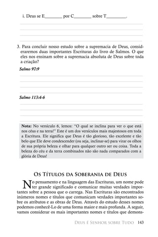i. Deus se E________ por C________ sobre T_________.
 ________________________________________________________
 ________________________________________________________
 ________________________________________________________
 ________________________________________________________
3. Para concluir nosso estudo sobre a supremacia de Deus, consid-
  eraremos duas importantes Escrituras do livro de Salmos. O que
  eles nos ensinam sobre a supremacia absoluta de Deus sobre toda
  a criação?
 Salmo 97:9
 ________________________________________________________
 ________________________________________________________
 ________________________________________________________
 ________________________________________________________
 Salmo 113:4-6
 ________________________________________________________
 ________________________________________________________
 ________________________________________________________
 ________________________________________________________
  Nota: No versículo 6, lemos: “O qual se inclina para ver o que está
  nos céus e na terra!” Este é um dos versículos mais majestosos em toda
  a Escritura. Ele significa que Deus é tão glorioso, tão excelente e tão
  belo que Ele deve condescender (ou seja, inclinar-se) para virar os olhos
  de sua própria beleza e olhar para qualquer outro ser ou coisa. Toda a
  beleza do céu e da terra combinados não são nada comparados com a
  glória de Deus!



         Os Títulos da Soberania de Deus

  N      o pensamento e na linguagem das Escrituras, um nome pode
         ter grande significado e comunicar muitas verdades impor-
tantes sobre a pessoa que o carrega. Nas Escrituras são encontrados
inúmeros nomes e títulos que comunicam verdades importantes so-
bre os atributos e as obras de Deus. Através do estudo desses nomes
podemos conhecê-Lo de uma forma maior e mais profunda. A seguir,
vamos considerar os mais importantes nomes e títulos que demons-

                                  Deus é Senhor sobre Tudo 143
 