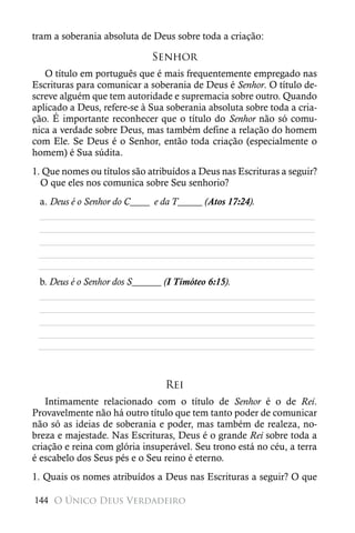 tram a soberania absoluta de Deus sobre toda a criação:

                             Senhor
   O título em português que é mais frequentemente empregado nas
Escrituras para comunicar a soberania de Deus é Senhor. O título de-
screve alguém que tem autoridade e supremacia sobre outro. Quando
aplicado a Deus, refere-se à Sua soberania absoluta sobre toda a cria-
ção. É importante reconhecer que o título do Senhor não só comu-
nica a verdade sobre Deus, mas também define a relação do homem
com Ele. Se Deus é o Senhor, então toda criação (especialmente o
homem) é Sua súdita.
1. Que nomes ou títulos são atribuídos a Deus nas Escrituras a seguir?
  O que eles nos comunica sobre Seu senhorio?
 a. Deus é o Senhor do C____ e da T_____ (Atos 17:24).
 ________________________________________________________
 ________________________________________________________
 ________________________________________________________
 ________________________________________________________
 ________________________________________________________
 b. Deus é o Senhor dos S______ (I Timóteo 6:15).
 ________________________________________________________
 ________________________________________________________
 ________________________________________________________
 ________________________________________________________
 ________________________________________________________



                                Rei
   Intimamente relacionado com o título de Senhor é o de Rei.
Provavelmente não há outro título que tem tanto poder de comunicar
não só as ideias de soberania e poder, mas também de realeza, no-
breza e majestade. Nas Escrituras, Deus é o grande Rei sobre toda a
criação e reina com glória insuperável. Seu trono está no céu, a terra
é escabelo dos Seus pés e o Seu reino é eterno.
1. Quais os nomes atribuídos a Deus nas Escrituras a seguir? O que

144 O Único Deus Verdadeiro
 