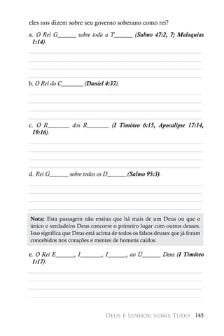 eles nos dizem sobre seu governo soberano como rei?
a. O Rei G______ sobre toda a T______ (Salmo 47:2, 7; Malaquias
 1:14).
________________________________________________________
________________________________________________________
________________________________________________________
________________________________________________________
b. O Rei do C_______ (Daniel 4:37).
________________________________________________________
________________________________________________________
________________________________________________________
________________________________________________________
c. O R_______ dos R_______ (I Timóteo 6:15, Apocalipse 17:14,
 19:16).
________________________________________________________
________________________________________________________
________________________________________________________
________________________________________________________
d. Rei G______ sobre todos os D______ (Salmo 95:3).
________________________________________________________
________________________________________________________
________________________________________________________
________________________________________________________
Nota: Esta passagem não ensina que há mais de um Deus ou que o
único e verdadeiro Deus concorre o primeiro lugar com outros deuses.
Isso significa que Deus está acima de todos os falsos deuses que já foram
concebidos nos corações e mentes de homens caídos.

e. O Rei E______, I_______, I______, ao Ú______ Deus (I Timóteo
 1:17).
________________________________________________________
________________________________________________________
________________________________________________________
________________________________________________________


                                Deus é Senhor sobre Tudo 145
 