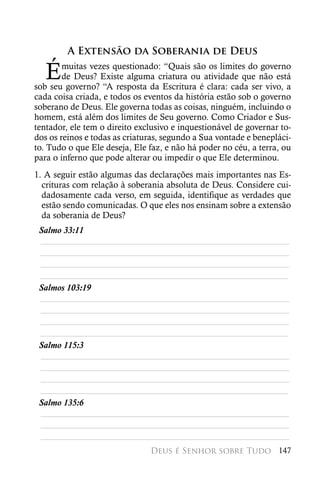 A Extensão da Soberania de Deus

   É    muitas vezes questionado: “Quais são os limites do governo
        de Deus? Existe alguma criatura ou atividade que não está
sob seu governo? “A resposta da Escritura é clara: cada ser vivo, a
cada coisa criada, e todos os eventos da história estão sob o governo
soberano de Deus. Ele governa todas as coisas, ninguém, incluindo o
homem, está além dos limites de Seu governo. Como Criador e Sus-
tentador, ele tem o direito exclusivo e inquestionável de governar to-
dos os reinos e todas as criaturas, segundo a Sua vontade e benepláci-
to. Tudo o que Ele deseja, Ele faz, e não há poder no céu, a terra, ou
para o inferno que pode alterar ou impedir o que Ele determinou.
1. A seguir estão algumas das declarações mais importantes nas Es-
  crituras com relação à soberania absoluta de Deus. Considere cui-
  dadosamente cada verso, em seguida, identifique as verdades que
  estão sendo comunicadas. O que eles nos ensinam sobre a extensão
  da soberania de Deus?
 Salmo 33:11
 ________________________________________________________
 ________________________________________________________
 ________________________________________________________
 ________________________________________________________
 Salmos 103:19
 ________________________________________________________
 ________________________________________________________
 ________________________________________________________
 ________________________________________________________
 Salmo 115:3
 ________________________________________________________
 ________________________________________________________
 ________________________________________________________
 ________________________________________________________
 Salmo 135:6
 ________________________________________________________
 ________________________________________________________
 ________________________________________________________
                               Deus é Senhor sobre Tudo 147
 