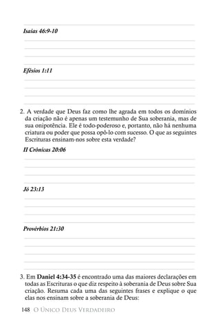 ________________________________________________________
 Isaías 46:9-10
  ________________________________________________________
  ________________________________________________________
  ________________________________________________________
 ________________________________________________________
 Efésios 1:11
  ________________________________________________________
  ________________________________________________________
  ________________________________________________________
 ________________________________________________________
2. A verdade que Deus faz como lhe agrada em todos os domínios
  da criação não é apenas um testemunho de Sua soberania, mas de
  sua onipotência. Ele é todo-poderoso e, portanto, não há nenhuma
  criatura ou poder que possa opô-lo com sucesso. O que as seguintes
  Escrituras ensinam-nos sobre esta verdade?
 II Crônicas 20:06
  ________________________________________________________
  ________________________________________________________
  ________________________________________________________
 ________________________________________________________
 Jó 23:13
  ________________________________________________________
  ________________________________________________________
  ________________________________________________________
 ________________________________________________________
 Provérbios 21:30
  ________________________________________________________
  ________________________________________________________
  ________________________________________________________
 ________________________________________________________
 ________________________________________________________
3. Em Daniel 4:34-35 é encontrado uma das maiores declarações em
  todas as Escrituras o que diz respeito à soberania de Deus sobre Sua
  criação. Resuma cada uma das seguintes frases e explique o que
  elas nos ensinam sobre a soberania de Deus:
148 O Único Deus Verdadeiro
 