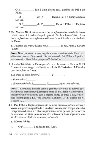 O E__________. Ele é uma pessoa real, distinta do Pai e do
       Filho.
          O E__________ de D______. Deus o Pai e o Espírito Santo
       são um.
          O E__________ de C_________. Deus o Filho e o Espírito
       são um.
2. Em Mateus 28:19 encontra-se a declaração usada em todo batismo
  cristão como foi ordenado pelo próprio Senhor Jesus Cristo. Essa
  declaração é um exemplo maravilhoso da unicidade e da trindade
  de Deus:
 a. O Senhor nos ordena batizar em N_________ do Pai, Filho, e Espírito
  Santo.
  Nota: Note que nome está no singular e mesmo assim é atribuído a três
  diferentes pessoas. O verso não diz nos nomes do Pai, Filho, e Espírito,
  mas no único Nome deles, porque os Três são Um.

3. A visão Trinitária de Deus que nós descobrimos em Mateus 28:19
  é percebida ao longo das Escrituras. Leia II Coríntios 13:13 e de-
  pois complete as frases:
 a. A graça de nosso Senhor J_________ C________.
 b. O amor de D_______.
 c. E a comunhão do E__________ S________ sejam com todos vós.
  Nota: Tal estrutura literária denota igualdade absoluta. É notável que
  o Filho seja mencionado justamente antes do Pai. Seria blasfemo men-
  cionar o Filho e o Espírito com o mesmo fôlego de Deus o Pai, se Eles
  não fossem iguais a Ele. (veja também: I Coríntios 12:4-6; Efésios 4:4-6;
  I Pedro 1:2).
4. O Pai, Filho, e Espírito Santo são de uma mesma essência divina e
  vivem em perfeita igualdade e unidade. Ao mesmo tempo, eles são
  três pessoas distintas, e não simplesmente uma pessoa que se revela
  de maneiras distintas em momentos diferentes. Nos seguintes ver-
  sículos essa verdade é claramente afirmada:
 a. Marcos 1:9-11:
  i.     O F________ é batizado (vs. 9,10).

14     O Único Deus Verdadeiro
 