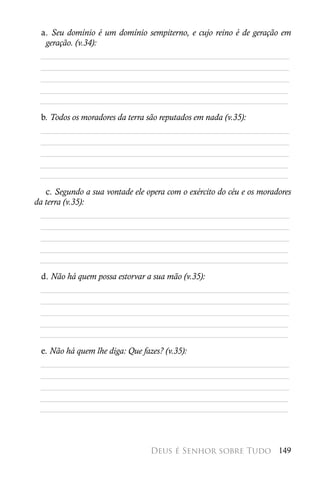 a. Seu domínio é um domínio sempiterno, e cujo reino é de geração em
  geração. (v.34):
 ________________________________________________________
 ________________________________________________________
 ________________________________________________________
 ________________________________________________________
 ________________________________________________________
 b. Todos os moradores da terra são reputados em nada (v.35):
 ________________________________________________________
 ________________________________________________________
 ________________________________________________________
 ________________________________________________________
 ________________________________________________________
   c. Segundo a sua vontade ele opera com o exército do céu e os moradores
da terra (v.35):
  ________________________________________________________
  ________________________________________________________
  ________________________________________________________
 ________________________________________________________
 ________________________________________________________
 d. Não há quem possa estorvar a sua mão (v.35):
 ________________________________________________________
 ________________________________________________________
 ________________________________________________________
 ________________________________________________________
 ________________________________________________________
 e. Não há quem lhe diga: Que fazes? (v.35):
 ________________________________________________________
 ________________________________________________________
 ________________________________________________________
 ________________________________________________________
 ________________________________________________________



                                 Deus é Senhor sobre Tudo 149
 