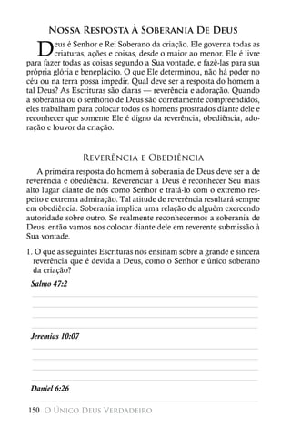Nossa Resposta À Soberania De Deus

   D     eus é Senhor e Rei Soberano da criação. Ele governa todas as
         criaturas, ações e coisas, desde o maior ao menor. Ele é livre
para fazer todas as coisas segundo a Sua vontade, e fazê-las para sua
própria glória e beneplácito. O que Ele determinou, não há poder no
céu ou na terra possa impedir. Qual deve ser a resposta do homem a
tal Deus? As Escrituras são claras — reverência e adoração. Quando
a soberania ou o senhorio de Deus são corretamente compreendidos,
eles trabalham para colocar todos os homens prostrados diante dele e
reconhecer que somente Ele é digno da reverência, obediência, ado-
ração e louvor da criação.


                 Reverência e Obediência
   A primeira resposta do homem à soberania de Deus deve ser a de
reverência e obediência. Reverenciar a Deus é reconhecer Seu mais
alto lugar diante de nós como Senhor e tratá-lo com o extremo res-
peito e extrema admiração. Tal atitude de reverência resultará sempre
em obediência. Soberania implica uma relação de alguém exercendo
autoridade sobre outro. Se realmente reconhecermos a soberania de
Deus, então vamos nos colocar diante dele em reverente submissão à
Sua vontade.
1. O que as seguintes Escrituras nos ensinam sobre a grande e sincera
  reverência que é devida a Deus, como o Senhor e único soberano
  da criação?
 Salmo 47:2
 ________________________________________________________
 ________________________________________________________
 ________________________________________________________
 ________________________________________________________
 Jeremias 10:07
 ________________________________________________________
 ________________________________________________________
 ________________________________________________________
 ________________________________________________________
 Daniel 6:26
 ________________________________________________________
150 O Único Deus Verdadeiro
 