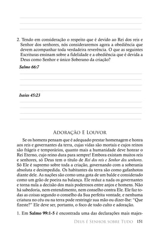 ________________________________________________________
 ________________________________________________________
 ________________________________________________________

2. Tendo em consideração o respeito que é devido ao Rei dos reis e
  Senhor dos senhores, nós consideraremos agora a obediência que
  devem acompanhar toda verdadeira reverência. O que as seguintes
  Escrituras ensinam sobre a fidelidade e a obediência que é devida a
  Deus como Senhor e único Soberano da criação?
 Salmo 66:7
  ________________________________________________________
  ________________________________________________________
  ________________________________________________________
 ________________________________________________________
 Isaías 45:23
  ________________________________________________________
  ________________________________________________________
  ________________________________________________________
 ________________________________________________________


                    Adoração E Louvor
    Se os homens pensam que é adequado prestar homenagem e honra
aos reis e governantes da terra, cujas vidas são mortais e cujos reinos
são frágeis e temporários, quanto mais a humanidade deve honrar o
Rei Eterno, cujo reino dura para sempre! Embora existam muitos reis
e senhores, só Deus tem o título de Rei dos reis e Senhor dos senhores.
Só Ele é supremo sobre toda a criação, governando com a soberania
absoluta e desimpedida. Os habitantes da terra são como gafanhotos
diante dele. As nações são como uma gota de um balde e considerado
como um grão de poeira na balança. Ele reduz a nada os governantes
e torna nula a decisão dos mais poderosos entre anjos e homens. Não
há sabedoria, nem entendimento, nem conselho contra Ele. Ele faz to-
das as coisas segundo o conselho da Sua perfeita vontade, e nenhuma
criatura no céu ou na terra pode restringir sua mão ou dizer-lhe: “Que
fizeste?” Ele deve ser, portanto, o foco de todo culto e adoração.
1. Em Salmo 99:1-5 é encontrada uma das declarações mais majes-
                                Deus é Senhor sobre Tudo 151
 