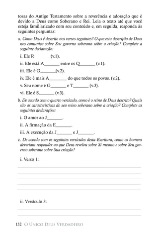 tosas do Antigo Testamento sobre a reverência e adoração que é
 devido a Deus como Soberano e Rei. Leia o texto até que você
 esteja familiarizado com seu conteúdo e, em seguida, responda às
 seguintes perguntas:
a. Como Deus é descrito nos versos seguintes? O que esta descrição de Deus
 nos comunica sobre Seu governo soberano sobre a criação? Complete a
 seguinte declaração:
  i. Ele R_______ (v.1).
  ii. Ele está A_______ entre os Q_______ (v.1).
  iii. Ele é G_______(v.2).
  iv. Ele é mais A________ do que todos os povos. (v.2).
  v. Seu nome é G_______ e T_______ (v.3).
  vi. Ele é S_______ (v.3).
b. De acordo com o quarto versículo, como é o reino de Deus descrito? Quais
 são as características do seu reino soberano sobre a criação? Complete as
 seguintes declarações:
  i. O amor ao J_______.
  ii. A firmação da E_______.
  iii. A execução da J_______ e J_______.
c. De acordo com os seguintes versículos desta Escritura, como os homens
 deveriam responder ao que Deus revelou sobre Si mesmo e sobre Seu gov-
 erno soberano sobre Sua criação?

 i. Verso 1:
________________________________________________________
________________________________________________________
________________________________________________________
________________________________________________________
________________________________________________________


 ii. Versículo 3:
________________________________________________________
________________________________________________________

152 O Único Deus Verdadeiro
 