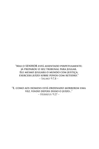“Mas o SENHOR está assentado perpetuamente;
     já preparou o seu tribunal para julgar.
    Ele mesmo julgará o mundo com justiça;
    exercerá juízo sobre povos com retidão.”
                  – Salmo 9:7,8 –


“E, como aos homens está ordenado morrerem uma
         vez, vindo depois disso o juízo...”
                  – Hebreus 9:27 –
 