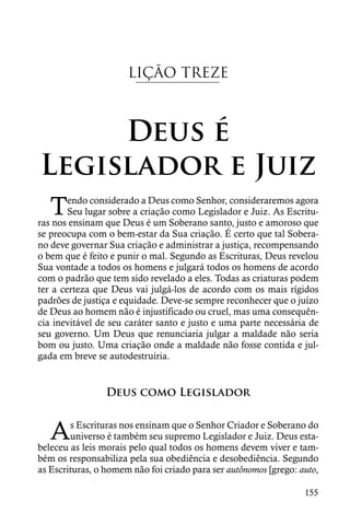 LIÇÃO TREZE



     Deus é
Legislador e Juiz
   T    endo considerado a Deus como Senhor, consideraremos agora
        Seu lugar sobre a criação como Legislador e Juiz. As Escritu-
ras nos ensinam que Deus é um Soberano santo, justo e amoroso que
se preocupa com o bem-estar da Sua criação. É certo que tal Sobera-
no deve governar Sua criação e administrar a justiça, recompensando
o bem que é feito e punir o mal. Segundo as Escrituras, Deus revelou
Sua vontade a todos os homens e julgará todos os homens de acordo
com o padrão que tem sido revelado a eles. Todas as criaturas podem
ter a certeza que Deus vai julgá-los de acordo com os mais rígidos
padrões de justiça e equidade. Deve-se sempre reconhecer que o juízo
de Deus ao homem não é injustificado ou cruel, mas uma consequên-
cia inevitável de seu caráter santo e justo e uma parte necessária de
seu governo. Um Deus que renunciaria julgar a maldade não seria
bom ou justo. Uma criação onde a maldade não fosse contida e jul-
gada em breve se autodestruiria.


                 Deus como Legislador


   A    s Escrituras nos ensinam que o Senhor Criador e Soberano do
        universo é também seu supremo Legislador e Juiz. Deus esta-
beleceu as leis morais pelo qual todos os homens devem viver e tam-
bém os responsabiliza pela sua obediência e desobediência. Segundo
as Escrituras, o homem não foi criado para ser autônomos [grego: auto,

                                                                  155
 