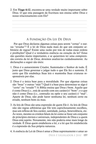 2. Em Tiago 4:12, encontra-se uma verdade muito importante sobre
  Deus. O que esta passagem da Escritura nos ensina sobre Deus e
  nosso relacionamento com Ele?
  ________________________________________________________
  ________________________________________________________
  ________________________________________________________
 ________________________________________________________


               A Fundação Da Lei De Deus
    Por que Deus declarou algumas coisas para serem “certas” e out-
ras “erradas”? É a lei de Deus nada mais do que um conjunto ar-
bitrário de regras? Existe uma razão por trás de todas essas ordens
e proibições? Qual é a verdadeira essência ou coração da lei? Estas
são questões muito importantes, e se quisermos ter uma compreen-
são correta da lei de Deus, devemos analisá-las cuidadosamente. As
declarações a seguir são úteis:
1. Deus é o autoexistente Criador, Sustentador e Senhor de tudo. É
  justo que Deus governar e julgar tudo o que Ele fez e sustenta. É
  certo que Ele estabeleça Suas leis e mantenha Suas criaturas re-
  sponsáveis por elas.
2. Deus é a única base para a moralidade. Por que algumas coisas
  são “boas” e outras “más”? Qual é a base para determinar se algo é
  “certo” ou “errado”? A Bíblia ensina que Deus é bom. Aquilo que
  é como Deus (i.e., está de acordo com seu caráter) é “bom”; e o que
  não é como Deus (i.e., contradiz ou opõe o seu caráter) é “mal”.
  Aparte de Deus, não pode haver nenhuma lei, nenhum certo ou
  errado, nenhum bom ou mau.
3. As leis de Deus são uma expressão de quem Ele é. As leis de Deus
  não são regras arbitrárias que Ele tem caprichosamente escolheu,
  mas um reflexo de Seu caráter, santidade, justiça, benevolência, etc.
  Às vezes, mesmo os cristãos falam da lei como se fosse um conjunto
  de princípios eternos e universais, independentes de Deus e a quem
  Deus está sujeito. Novamente, isto não poderia estar mais longe da
  verdade. É Deus quem estabeleceu a lei, e a lei que foi estabelecida
  é a expressão da Sua própria natureza.
4. A essência da Lei de Deus é amar a Deus supremamente e amar ao
                                   Deus é Legislador e Juiz 157
 