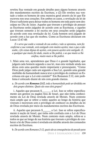 revelou Sua vontade em grande detalhe para alguns homens através
dos mandamentos escritos da Escritura, e (2) Ele revelou sua von-
tade a todos os homens de uma maneira geral através da lei que Ele
escreveu nos seus corações. Em ambos os casos, a revelação da lei de
Deus é suficiente para deixar todos os homens em toda parte sem des-
culpas no Dia do Juízo. Aqueles que tiveram o privilégio de possuir
as Escrituras serão julgados de acordo com as Escrituras, e aqueles
que tiveram somente a lei escrita em seus corações serão julgados
de acordo com essa revelação da lei. Cada homem será julgado de
acordo com a luz que ele recebeu. Como as Escrituras declaram em
Lucas 12:47-48:
    E o servo que soube a vontade do seu senhor, e não se aprontou, nem fez
conforme a sua vontade, será castigado com muitos açoites; mas o que a não
 soube, e fez coisas dignas de açoites, com poucos açoites será castigado. E,
  a qualquer que muito for dado, muito se lhe pedirá, e ao que muito se lhe
                      confiou, muito mais se lhe pedirá.
1. Mais uma vez, aprendemos que Deus é o grande legislador, que
  julgará cada homem segundo a sua lei, mas esta verdade ainda nos
  deixa com uma questão muito importante e preocupante, “Como
  Deus pode julgar cada um segundo a Sua Lei, quando uma grande
  multidão da humanidade nunca teve o privilégio de conhecer as Es-
  crituras em que a Lei está contido?” Em Romanos 2:12, este prob-
  lema é colocado diante de nós com grande clareza.
 a. De acordo com Romanos 2:12, toda a humanidade pode ser dividida em
  dois grupos distintos. Quais são esses dois grupos?
   i. Aqueles que pecaram S_______ a Lei. Isso se refere especifica-
mente aos gentios ou pagãos fora de Israel, que não tinha conheci-
mento da Lei de Deus revelada através de Moisés. Num contexto
mais amplo que se refere a todos aqueles ao longo da história que
viveram e morreram sem o privilégio de conhecer os detalhes da lei
de Deus revelada por meio da mandamentos escritos das Escrituras.
   ii. Aqueles que pecaram S______ a Lei. Isso se refere especifica-
mente à nação de Israel, que tinha sido confiada com a Lei de Deus
revelada através de Moisés. Num contexto mais amplo, refere-se a
todos os que ao longo de sua história que tiveram o privilégio de con-
hecer a lei de Deus como é revelada em detalhe através dos comandos
escritos da Escritura.
 b. De acordo com Romanos 2:12, quais são as consequências do pecado para
                                      Deus é Legislador e Juiz 159
 