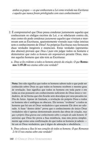 ambos os grupos — os que conheceram a Lei como revelada nas Escrituras
  e aqueles que nunca foram privilegiados com esses conhecimentos?
 ________________________________________________________
 ________________________________________________________
 ________________________________________________________
 ________________________________________________________
2. É compreensível que Deus possa condenar justamente aqueles que
  conheceram os códigos escritos da Lei, e se rebelaram contra ele,
  mas como ele pode condenar justamente aqueles que viveram e mor-
  reram sem as Escrituras, aparentemente vivendo suas vidas inteiras
  sem o conhecimento de Deus? As próprias Escrituras nos fornecem
  duas verdades inegáveis e essenciais. Estas verdades (apresenta-
  das abaixo) provam que Deus é justo em julgar todos os homens e
  demonstrar que todos os homens são responsáveis perante Deus, mes-
  mo aqueles homens que não tem as Escrituras:
 a. Deus se fez evidente a todos os homens através da criação. O que Roma-
  nos 1:19-20 nos ensina sobre esta verdade?
 ________________________________________________________
 ________________________________________________________
 ________________________________________________________
 ________________________________________________________
  Nota: Isto não significa que todos os homens sabem tudo o que pode ser
  conhecido sobre Deus ou que todos os homens recebem o mesmo grau
  de revelação. Isso significa que todos os homens em toda parte e em
  todas as eras possuem um conhecimento suficiente do Deus único e ver-
  dadeiro, de tal forma que eles ficarão sem desculpas por seus pecados no
  Dia do Juízo. Apesar de limitada, a revelação do próprio Deus a todos
  os homens não é ambígua ou obscura. Ele tornou “evidente” a todos os
  homens que há um só Deus verdadeiro e que somente Ele deve ser ado-
  rado. A frase “dentro deles” prova que o conhecimento do único Deus
  verdadeiro não é apenas demonstrado através das obras de criação, mas
  que o próprio Deus gravou esse conhecimento sobre o coração de cada homem. O
  universo que Deus fez prova a Sua existência, mas esta prova simples-
  mente age como uma confirmação do que todos os homens já sabem —
  há um só Deus verdadeiro, que é digno de adoração e obediência.
 b. Deus colocou a Sua lei nos corações de todos os homens. O que Romanos
  2:14-15 nos ensina sobre esta verdade?

160 O Único Deus Verdadeiro
 