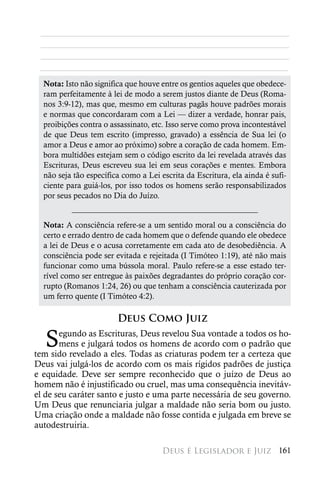 ________________________________________________________
 ________________________________________________________
 ________________________________________________________
 ________________________________________________________
  Nota: Isto não significa que houve entre os gentios aqueles que obedece-
  ram perfeitamente à lei de modo a serem justos diante de Deus (Roma-
  nos 3:9-12), mas que, mesmo em culturas pagãs houve padrões morais
  e normas que concordaram com a Lei — dizer a verdade, honrar pais,
  proibições contra o assassinato, etc. Isso serve como prova incontestável
  de que Deus tem escrito (impresso, gravado) a essência de Sua lei (o
  amor a Deus e amor ao próximo) sobre a coração de cada homem. Em-
  bora multidões estejam sem o código escrito da lei revelada através das
  Escrituras, Deus escreveu sua lei em seus corações e mentes. Embora
  não seja tão específica como a Lei escrita da Escritura, ela ainda é sufi-
  ciente para guiá-los, por isso todos os homens serão responsabilizados
  por seus pecados no Dia do Juízo.


  Nota: A consciência refere-se a um sentido moral ou a consciência do
  certo e errado dentro de cada homem que o defende quando ele obedece
  a lei de Deus e o acusa corretamente em cada ato de desobediência. A
  consciência pode ser evitada e rejeitada (I Timóteo 1:19), até não mais
  funcionar como uma bússola moral. Paulo refere-se a esse estado ter-
  rível como ser entregue às paixões degradantes do próprio coração cor-
  rupto (Romanos 1:24, 26) ou que tenham a consciência cauterizada por
  um ferro quente (I Timóteo 4:2).

                        Deus Como Juiz

   S   egundo as Escrituras, Deus revelou Sua vontade a todos os ho-
       mens e julgará todos os homens de acordo com o padrão que
tem sido revelado a eles. Todas as criaturas podem ter a certeza que
Deus vai julgá-los de acordo com os mais rígidos padrões de justiça
e equidade. Deve ser sempre reconhecido que o juízo de Deus ao
homem não é injustificado ou cruel, mas uma consequência inevitáv-
el de seu caráter santo e justo e uma parte necessária de seu governo.
Um Deus que renunciaria julgar a maldade não seria bom ou justo.
Uma criação onde a maldade não fosse contida e julgada em breve se
autodestruiria.

                                      Deus é Legislador e Juiz 161
 